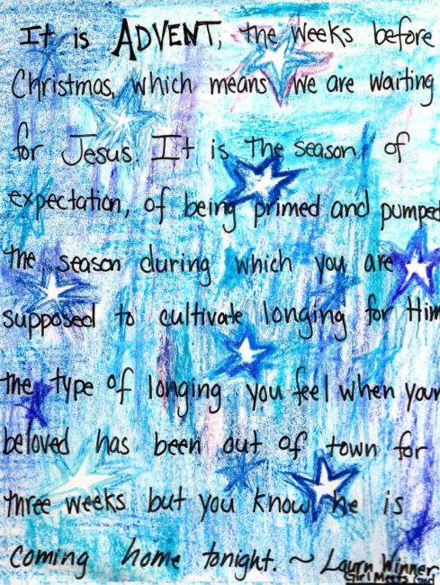  “It is Advent, the weeks before Christmas which means that we are waiting for Jesus. It is the season of expectation, of being primed and plumped, the season during which you are supposed to cultivate longing for Him, the type of longing you feel when your beloved has been out of town for three weeks but you know he is coming home tonight.”